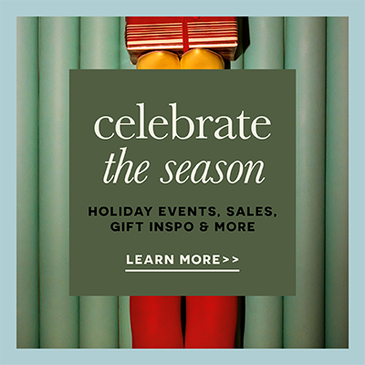 Celebrate the season holiday events, sales, gift inspo & more. Learn More.